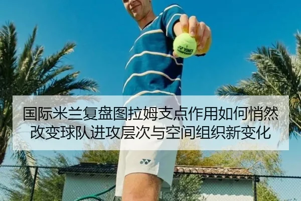 国际米兰复盘图拉姆支点作用如何悄然改变球队进攻层次与空间组织新变化 - kaiyun