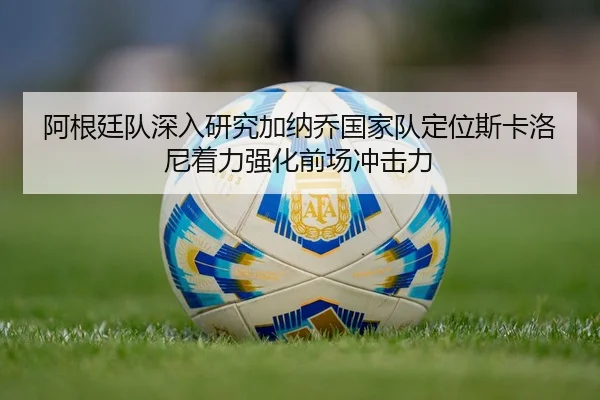 阿根廷队深入研究加纳乔国家队定位斯卡洛尼着力强化前场冲击力 | kaiyun